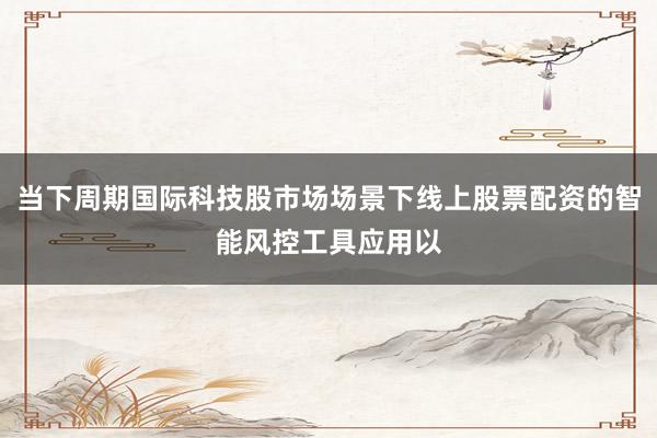 当下周期国际科技股市场场景下线上股票配资的智能风控工具应用以