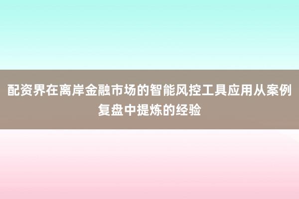 配资界在离岸金融市场的智能风控工具应用从案例复盘中提炼的经验