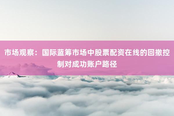 市场观察：国际蓝筹市场中股票配资在线的回撤控制对成功账户路径
