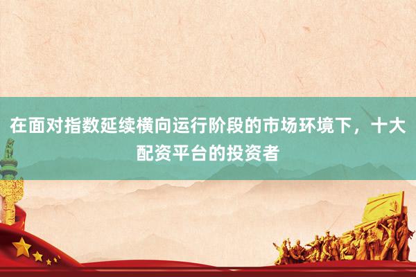 在面对指数延续横向运行阶段的市场环境下，十大配资平台的投资者
