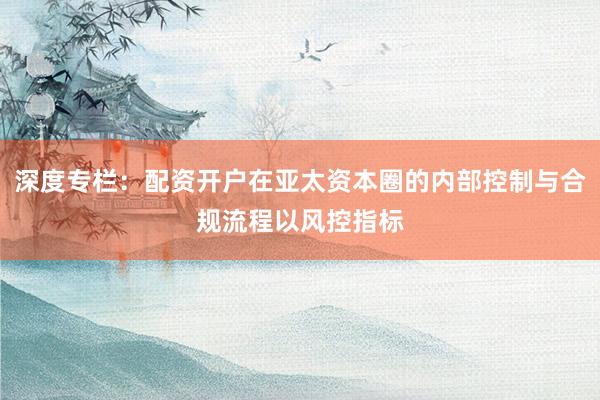 深度专栏：配资开户在亚太资本圈的内部控制与合规流程以风控指标