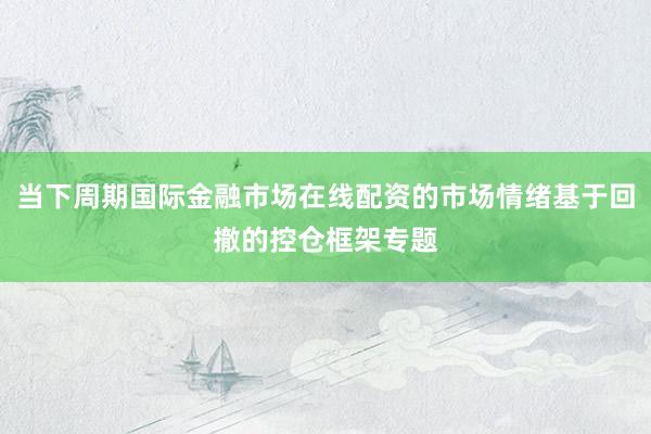 当下周期国际金融市场在线配资的市场情绪基于回撤的控仓框架专题