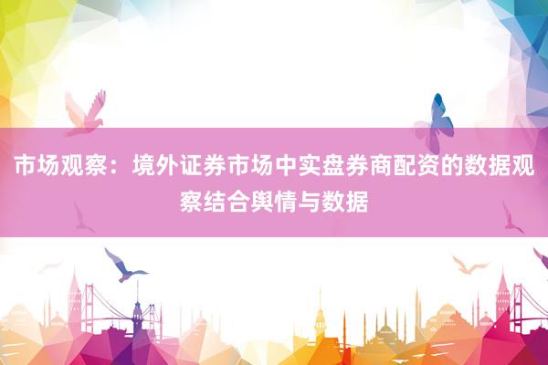 市场观察：境外证券市场中实盘券商配资的数据观察结合舆情与数据