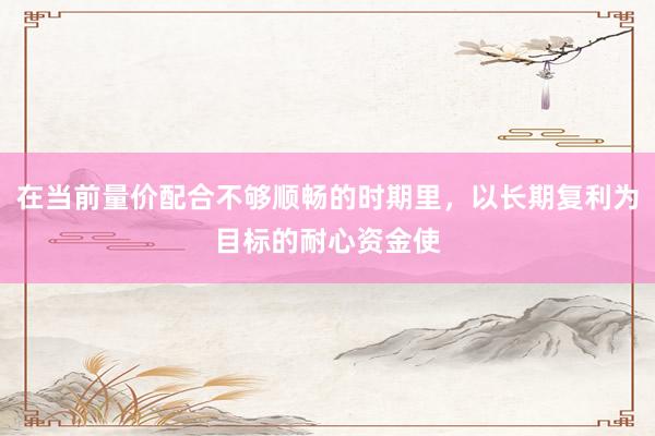 在当前量价配合不够顺畅的时期里，以长期复利为目标的耐心资金使