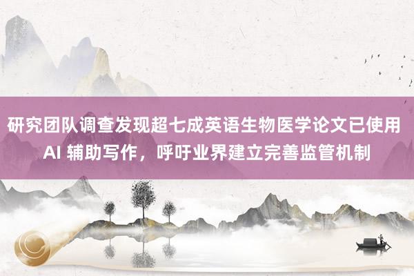研究团队调查发现超七成英语生物医学论文已使用 AI 辅助写作，呼吁业界建立完善监管机制