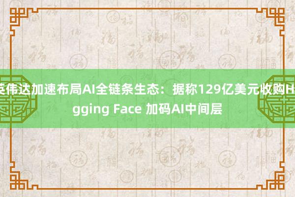 英伟达加速布局AI全链条生态：据称129亿美元收购Hugging Face 加码AI中间层
