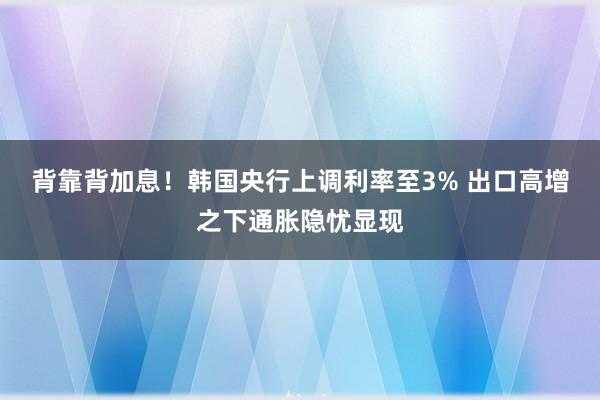 背靠背加息！韩国央行上调利率至3% 出口高增之下通胀隐忧显现
