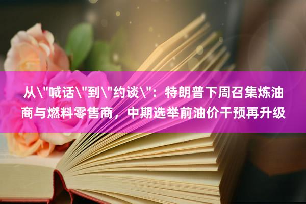 从＂喊话＂到＂约谈＂：特朗普下周召集炼油商与燃料零售商，中期选举前油价干预再升级