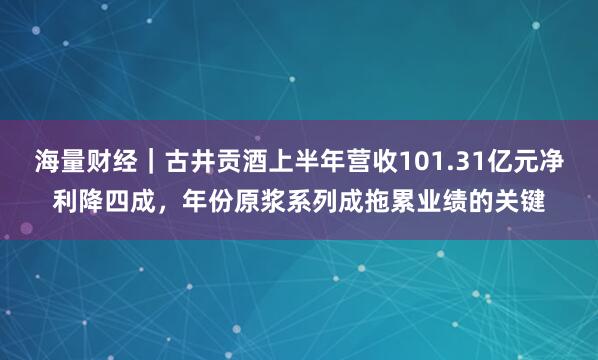 海量财经｜古井贡酒上半年营收101.31亿元净利降四成，年份原浆系列成拖累业绩的关键