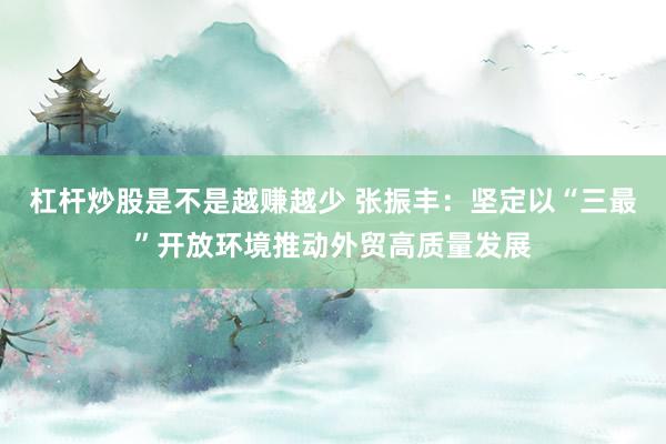 杠杆炒股是不是越赚越少 张振丰：坚定以“三最”开放环境推动外贸高质量发展