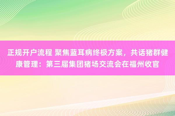 正规开户流程 聚焦蓝耳病终极方案，共话猪群健康管理：第三届集团猪场交流会在福州收官