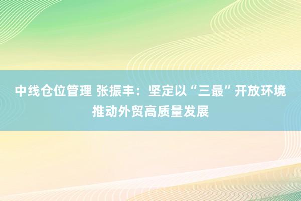 中线仓位管理 张振丰：坚定以“三最”开放环境推动外贸高质量发展