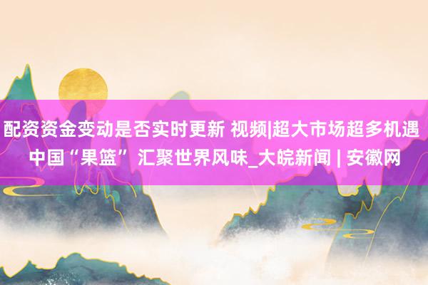 配资资金变动是否实时更新 视频|超大市场超多机遇 中国“果篮” 汇聚世界风味_大皖新闻 | 安徽网