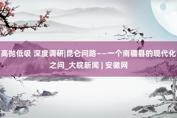 高抛低吸 深度调研|昆仑问路——一个南疆县的现代化之问_大皖新闻 | 安徽网