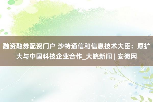 融资融券配资门户 沙特通信和信息技术大臣：愿扩大与中国科技企业合作_大皖新闻 | 安徽网