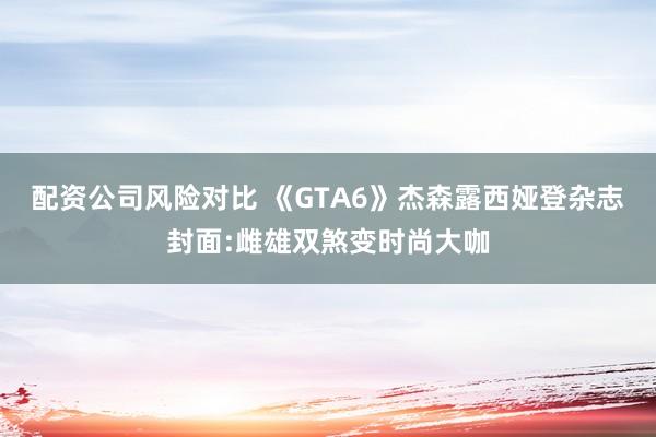 配资公司风险对比 《GTA6》杰森露西娅登杂志封面:雌雄双煞变时尚大咖