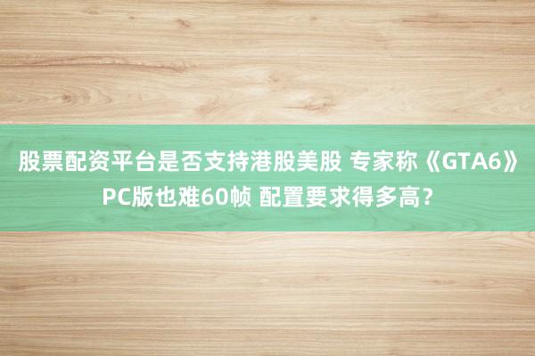 股票配资平台是否支持港股美股 专家称《GTA6》PC版也难60帧 配置要求得多高？