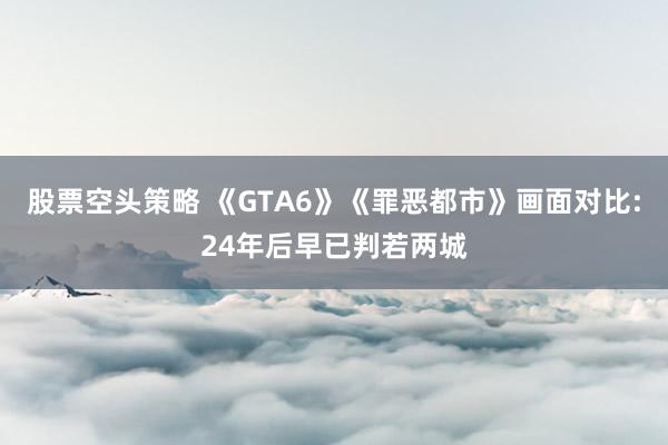 股票空头策略 《GTA6》《罪恶都市》画面对比:24年后早已判若两城