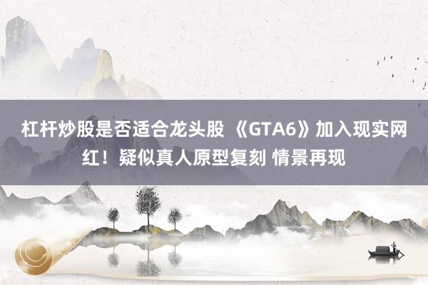 杠杆炒股是否适合龙头股 《GTA6》加入现实网红！疑似真人原型复刻 情景再现