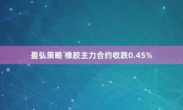 盈弘策略 橡胶主力合约收跌0.45%