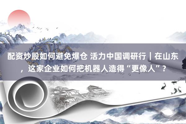 配资炒股如何避免爆仓 活力中国调研行｜在山东，这家企业如何把机器人造得“更像人”？