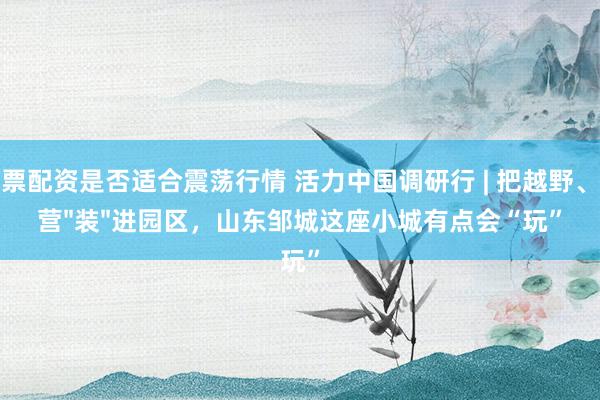 股票配资是否适合震荡行情 活力中国调研行 | 把越野、露营"装"进园区，山东邹城这座小城有点会“玩”