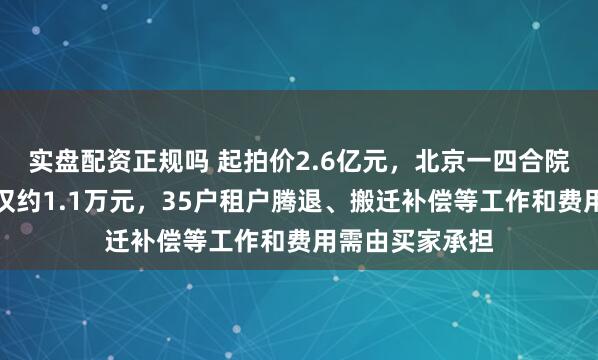 实盘配资正规吗 起拍价2.6亿元，北京一四合院流拍：年租金仅约1.1万元，35户租户腾退、搬迁补偿等工作和费用需由买家承担