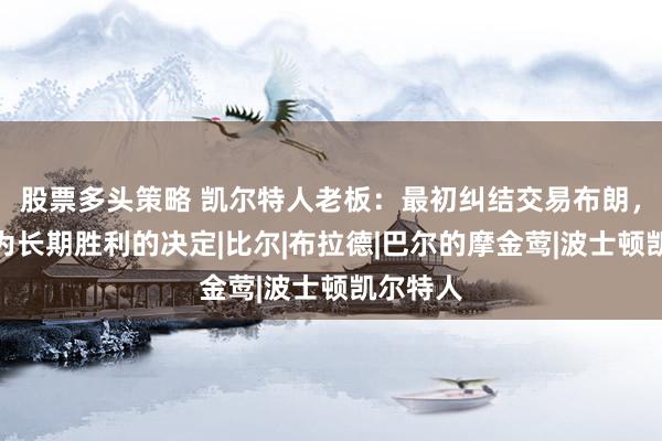 股票多头策略 凯尔特人老板：最初纠结交易布朗，但这是为长期胜利的决定|比尔|布拉德|巴尔的摩金莺|波士顿凯尔特人