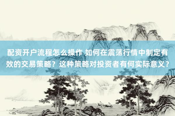 配资开户流程怎么操作 如何在震荡行情中制定有效的交易策略？这种策略对投资者有何实际意义？