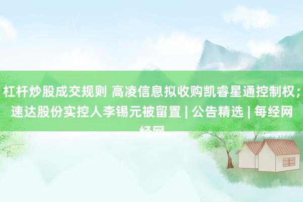 杠杆炒股成交规则 高凌信息拟收购凯睿星通控制权；速达股份实控人李锡元被留置 | 公告精选 | 每经网