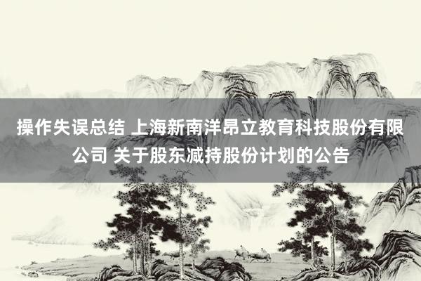 操作失误总结 上海新南洋昂立教育科技股份有限公司 关于股东减持股份计划的公告