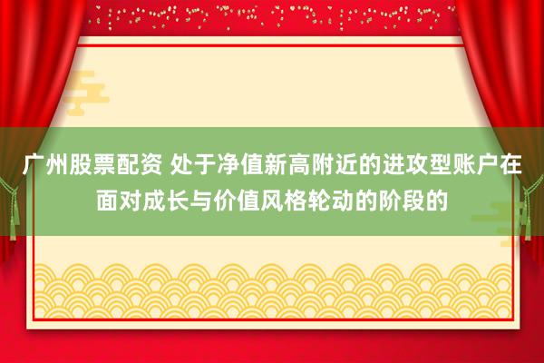 广州股票配资 处于净值新高附近的进攻型账户在面对成长与价值风格轮动的阶段的