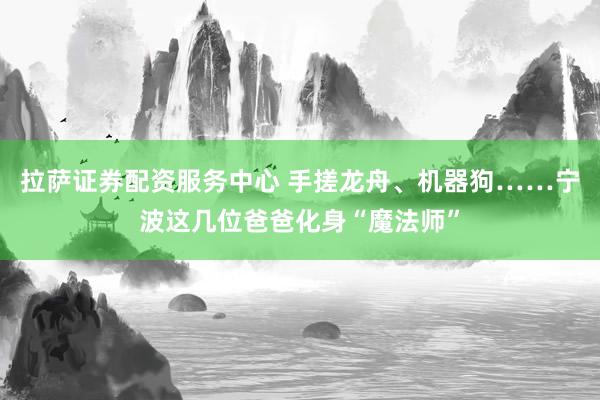 拉萨证券配资服务中心 手搓龙舟、机器狗……宁波这几位爸爸化身“魔法师”