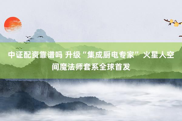 中证配资靠谱吗 升级“集成厨电专家” 火星人空间魔法师套系全球首发