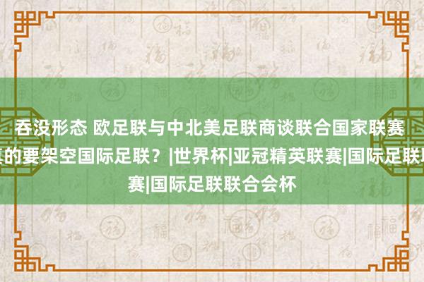 吞没形态 欧足联与中北美足联商谈联合国家联赛 欧足联真的要架空国际足联？|世界杯|亚冠精英联赛|国际足联联合会杯