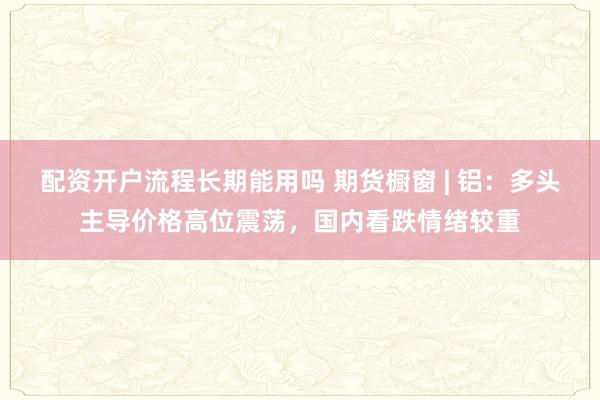 配资开户流程长期能用吗 期货橱窗 | 铝：多头主导价格高位震荡，国内看跌情绪较重
