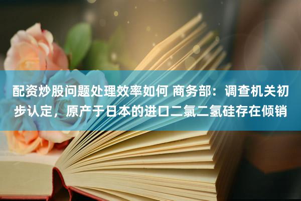 配资炒股问题处理效率如何 商务部：调查机关初步认定，原产于日本的进口二氯二氢硅存在倾销