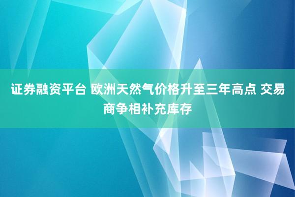 证券融资平台 欧洲天然气价格升至三年高点 交易商争相补充库存