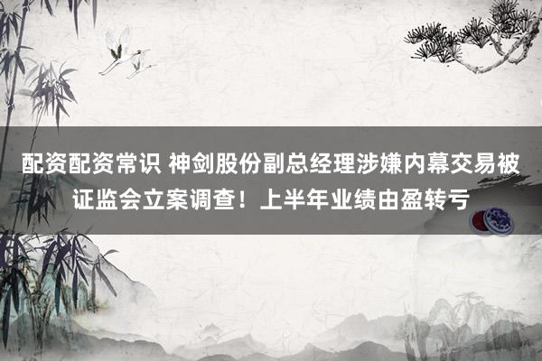 配资配资常识 神剑股份副总经理涉嫌内幕交易被证监会立案调查！上半年业绩由盈转亏