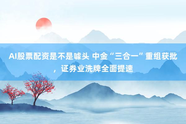 AI股票配资是不是噱头 中金“三合一”重组获批，证券业洗牌全面提速