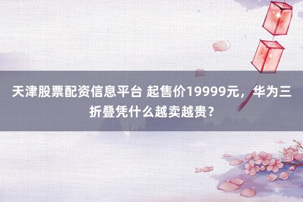 天津股票配资信息平台 起售价19999元，华为三折叠凭什么越卖越贵？