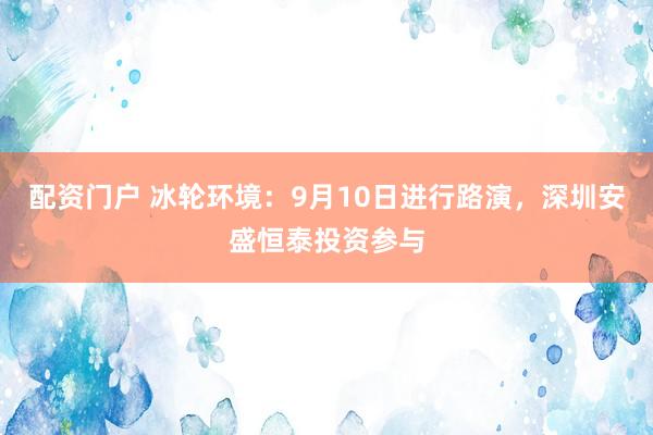 配资门户 冰轮环境：9月10日进行路演，深圳安盛恒泰投资参与