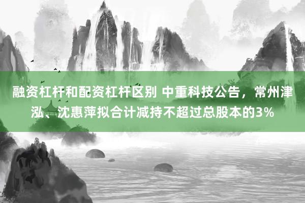 融资杠杆和配资杠杆区别 中重科技公告,常州津泓、沈惠萍拟合计减持不超过总股本的3%
