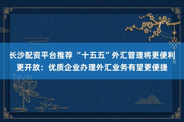 长沙配资平台推荐 “十五五”外汇管理将更便利更开放：优质企业办理外汇业务有望更便捷