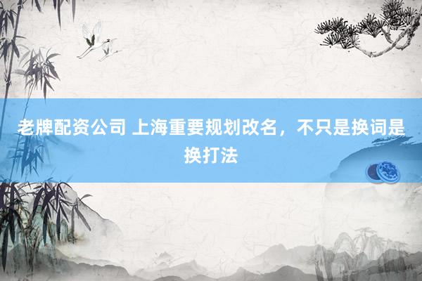 老牌配资公司 上海重要规划改名，不只是换词是换打法