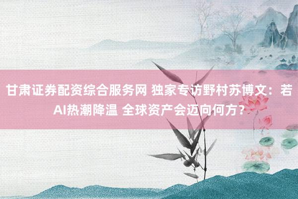 甘肃证券配资综合服务网 独家专访野村苏博文：若AI热潮降温 全球资产会迈向何方？