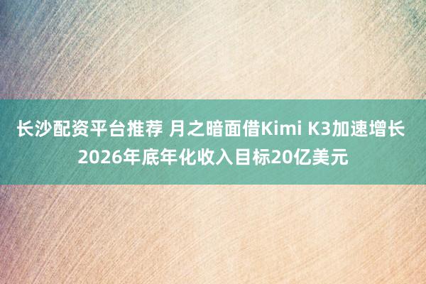 长沙配资平台推荐 月之暗面借Kimi K3加速增长 2026年底年化收入目标20亿美元