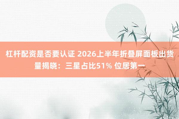 杠杆配资是否要认证 2026上半年折叠屏面板出货量揭晓：三星占比51% 位居第一