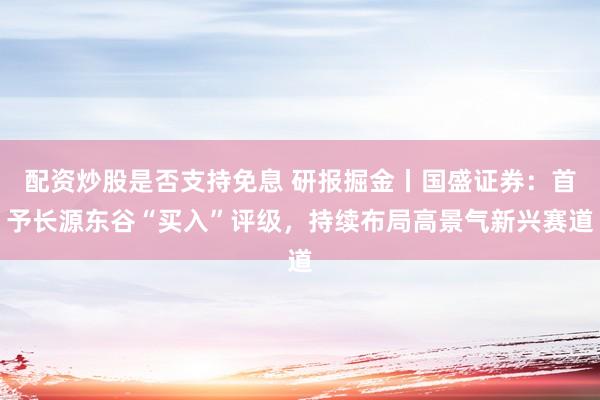 配资炒股是否支持免息 研报掘金丨国盛证券：首予长源东谷“买入”评级，持续布局高景气新兴赛道