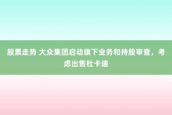 股票走势 大众集团启动旗下业务和持股审查，考虑出售杜卡迪